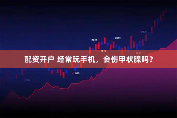 配资开户 经常玩手机，会伤甲状腺吗？