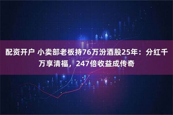 配资开户 小卖部老板持76万汾酒股25年：分红千万享清福，247倍收益成传奇
