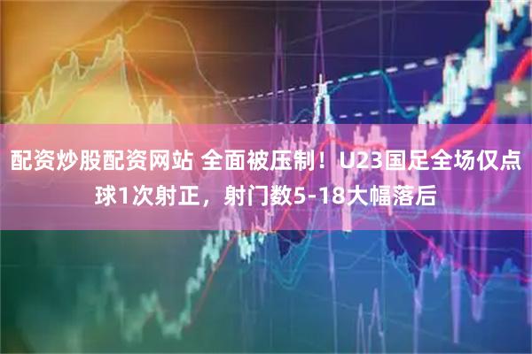 配资炒股配资网站 全面被压制！U23国足全场仅点球1次射正，射门数5-18大幅落后