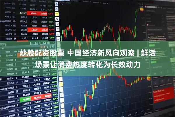 炒股配资股票 中国经济新风向观察 | 鲜活场景让消费热度转化为长效动力