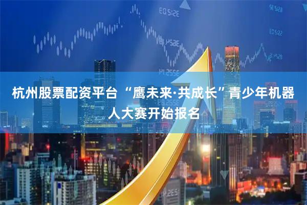 杭州股票配资平台 “鹰未来·共成长”青少年机器人大赛开始报名