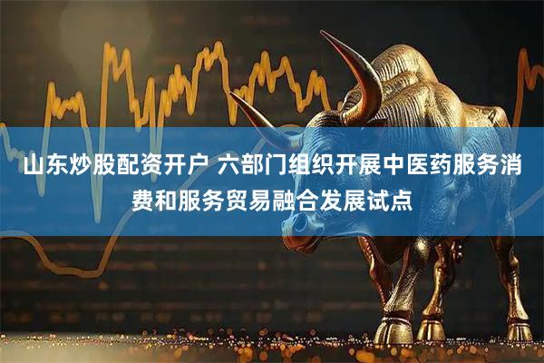山东炒股配资开户 六部门组织开展中医药服务消费和服务贸易融合发展试点