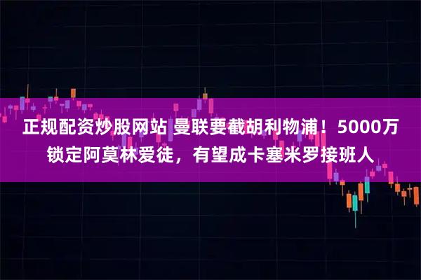 正规配资炒股网站 曼联要截胡利物浦！5000万锁定阿莫林爱徒，有望成卡塞米罗接班人