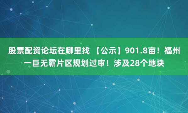股票配资论坛在哪里找 【公示】901.8亩！福州一巨无霸片区规划过审！涉及28个地块
