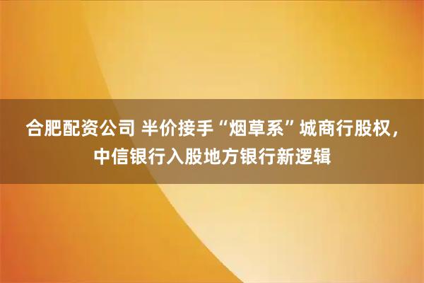 合肥配资公司 半价接手“烟草系”城商行股权，中信银行入股地方银行新逻辑