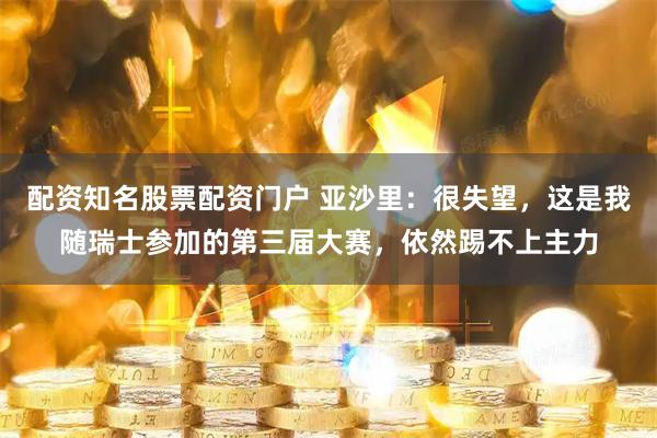 配资知名股票配资门户 亚沙里：很失望，这是我随瑞士参加的第三届大赛，依然踢不上主力