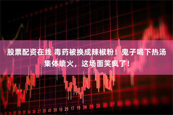 股票配资在线 毒药被换成辣椒粉！鬼子喝下热汤集体喷火，这场面笑疯了！